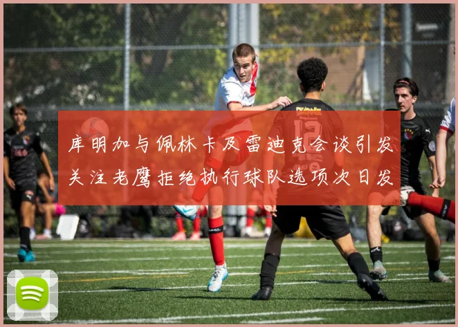 库明加与佩林卡及雷迪克会谈引发关注老鹰拒绝执行球队选项次日发生