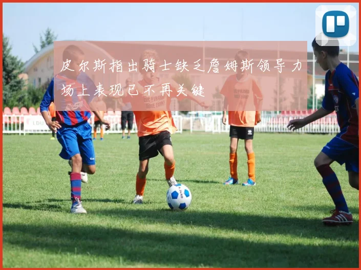 皮尔斯指出骑士缺乏詹姆斯领导力场上表现已不再关键