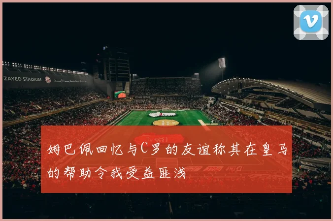 姆巴佩回忆与C罗的友谊称其在皇马的帮助令我受益匪浅