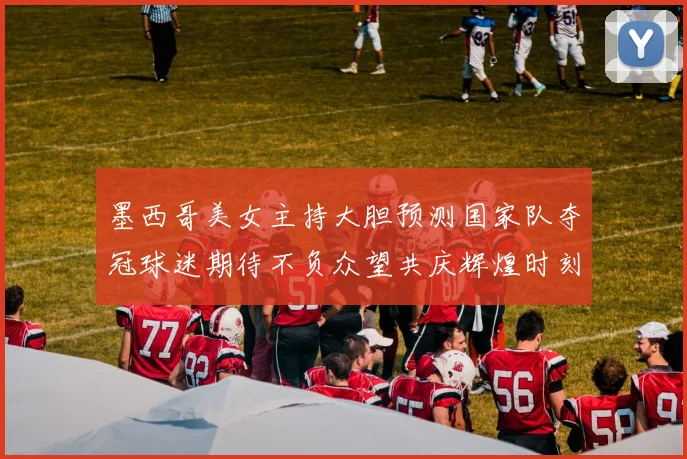 墨西哥美女主持大胆预测国家队夺冠球迷期待不负众望共庆辉煌时刻