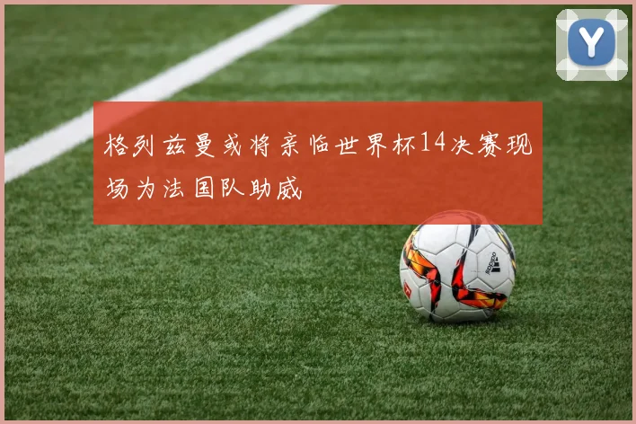 格列兹曼或将亲临世界杯14决赛现场为法国队助威