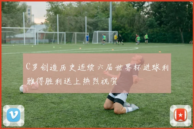 C罗创造历史连续六届世界杯进球利雅得胜利送上热烈祝贺