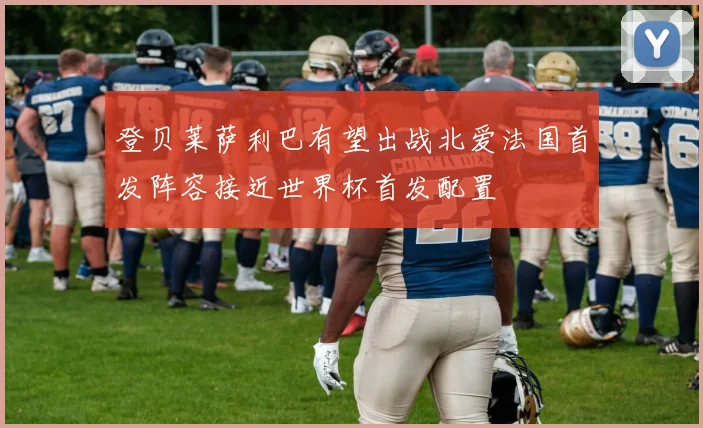 登贝莱萨利巴有望出战北爱法国首发阵容接近世界杯首发配置
