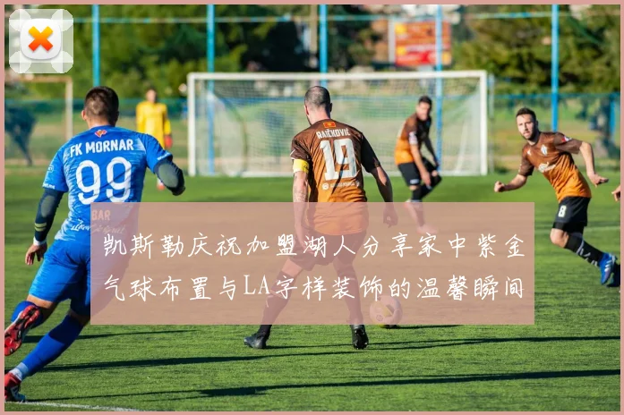 凯斯勒庆祝加盟湖人分享家中紫金气球布置与LA字样装饰的温馨瞬间