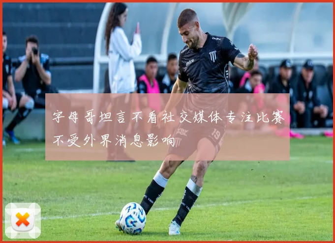 字母哥坦言不看社交媒体专注比赛不受外界消息影响