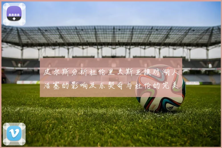 皮尔斯分析杜伦里夫斯互换对湖人活塞的影响及东契奇与杜伦的完美搭配