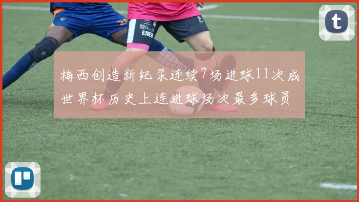 梅西创造新纪录连续7场进球11次成世界杯历史上连进球场次最多球员