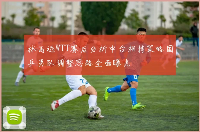 林高远WTT赛后分析中台相持策略国乒男队调整思路全面曝光