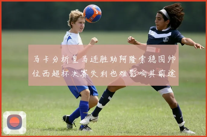 马卡分析皇马连胜助阿隆索稳固帅位西超杯决赛失利也难影响其前途