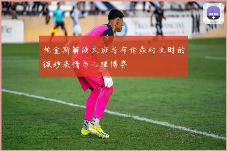 帕金斯解读文班与布伦森对决时的微妙表情与心理博弈