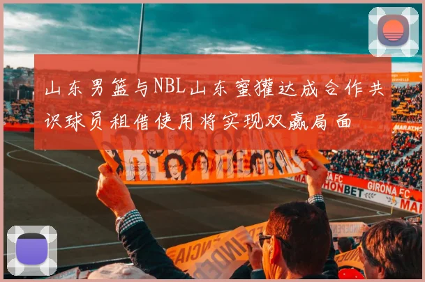 山东男篮与NBL山东蜜獾达成合作共识球员租借使用将实现双赢局面