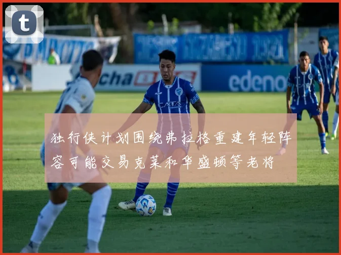 独行侠计划围绕弗拉格重建年轻阵容可能交易克莱和华盛顿等老将