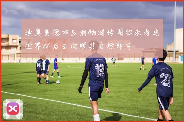 迪奥曼德回应利物浦传闻称未考虑世界杯后去向顺其自然即可