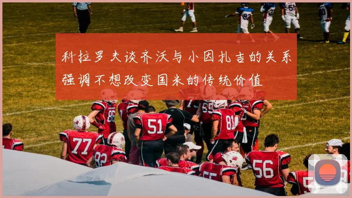 科拉罗夫谈齐沃与小因扎吉的关系强调不想改变国米的传统价值