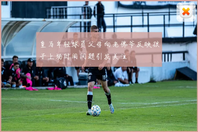 皇马年轻球员父母向老佛爷反映孩子上场时间问题引发关注